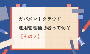 ガバメントクラウド運用管理補助者って何？【その２】