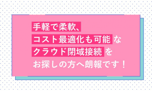 手軽で柔軟、コスト最適化も可能なクラウド閉域接続をお探しの方へ朗報です！