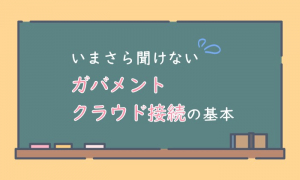 いまさら聞けない「ガバメントクラウド接続」の基本